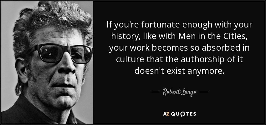 If you're fortunate enough with your history, like with Men in the Cities, your work becomes so absorbed in culture that the authorship of it doesn't exist anymore. - Robert Longo