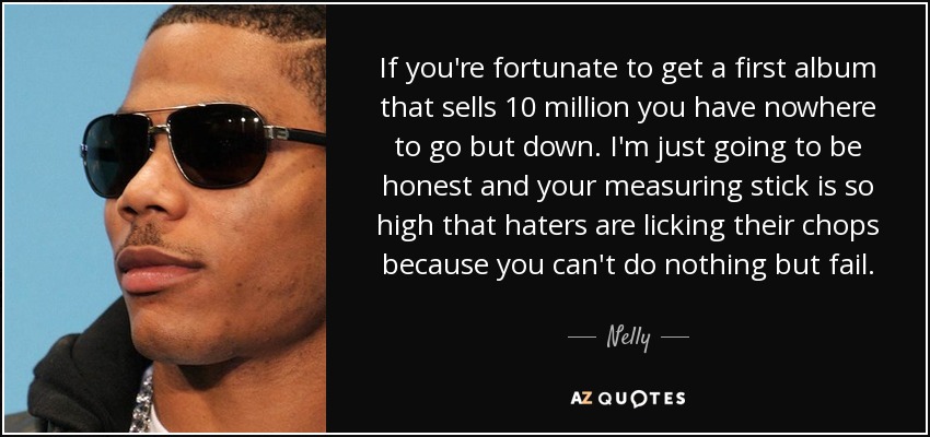 If you're fortunate to get a first album that sells 10 million you have nowhere to go but down. I'm just going to be honest and your measuring stick is so high that haters are licking their chops because you can't do nothing but fail. - Nelly