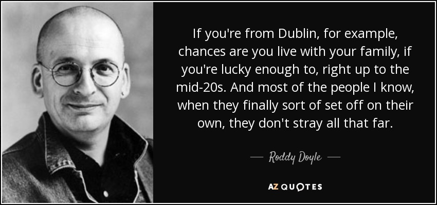 If you're from Dublin, for example, chances are you live with your family, if you're lucky enough to, right up to the mid-20s. And most of the people I know, when they finally sort of set off on their own, they don't stray all that far. - Roddy Doyle