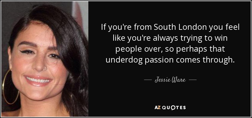 If you're from South London you feel like you're always trying to win people over, so perhaps that underdog passion comes through. - Jessie Ware