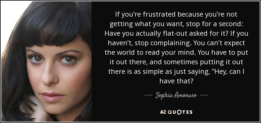 If you’re frustrated because you’re not getting what you want, stop for a second: Have you actually flat-out asked for it? If you haven’t, stop complaining. You can’t expect the world to read your mind. You have to put it out there, and sometimes putting it out there is as simple as just saying, “Hey, can I have that? - Sophia Amoruso
