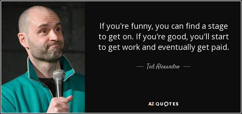 If you're funny, you can find a stage to get on. If you're good, you'll start to get work and eventually get paid. - Ted Alexandro