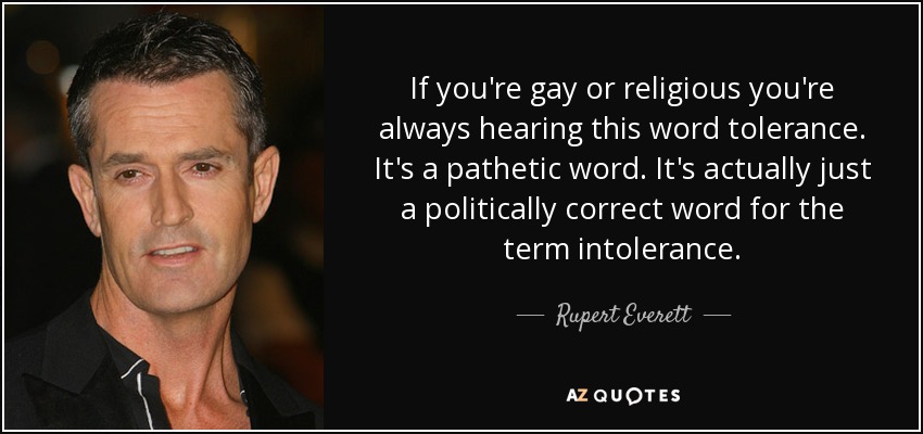 If you're gay or religious you're always hearing this word tolerance. It's a pathetic word. It's actually just a politically correct word for the term intolerance. - Rupert Everett