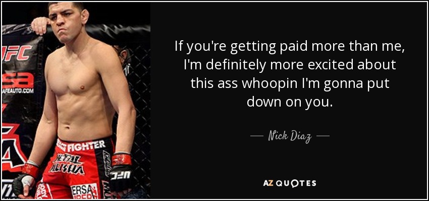 If you're getting paid more than me, I'm definitely more excited about this ass whoopin I'm gonna put down on you. - Nick Diaz