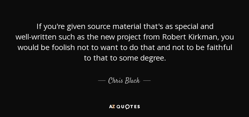 If you're given source material that's as special and well-written such as the new project from Robert Kirkman, you would be foolish not to want to do that and not to be faithful to that to some degree. - Chris Black
