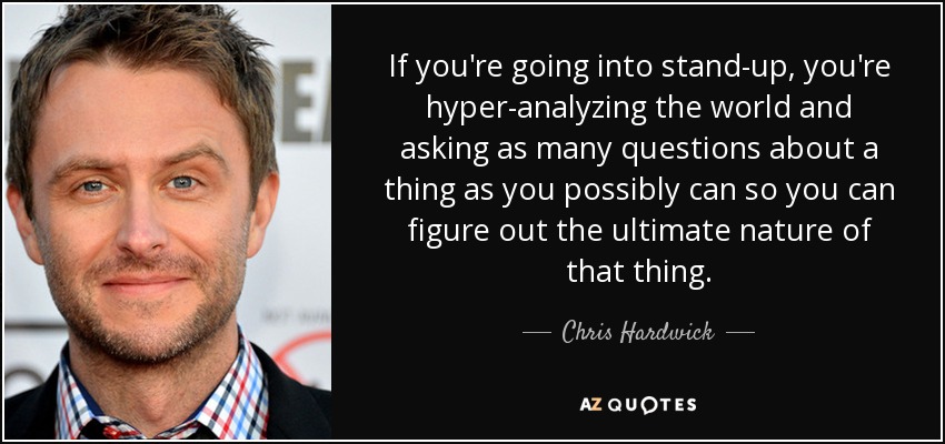 If you're going into stand-up, you're hyper-analyzing the world and asking as many questions about a thing as you possibly can so you can figure out the ultimate nature of that thing. - Chris Hardwick
