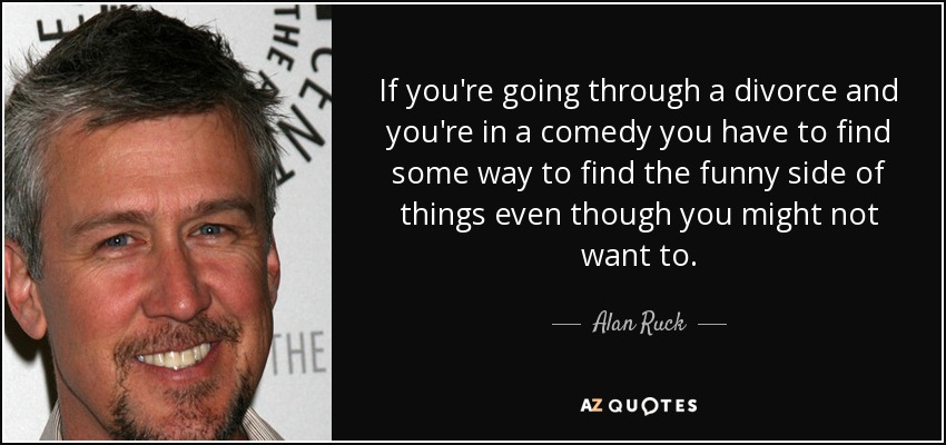 If you're going through a divorce and you're in a comedy you have to find some way to find the funny side of things even though you might not want to. - Alan Ruck