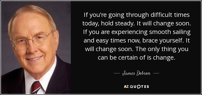 If you're going through difficult times today, hold steady. It will change soon. If you are experiencing smooth sailing and easy times now, brace yourself. It will change soon. The only thing you can be certain of is change. - James Dobson