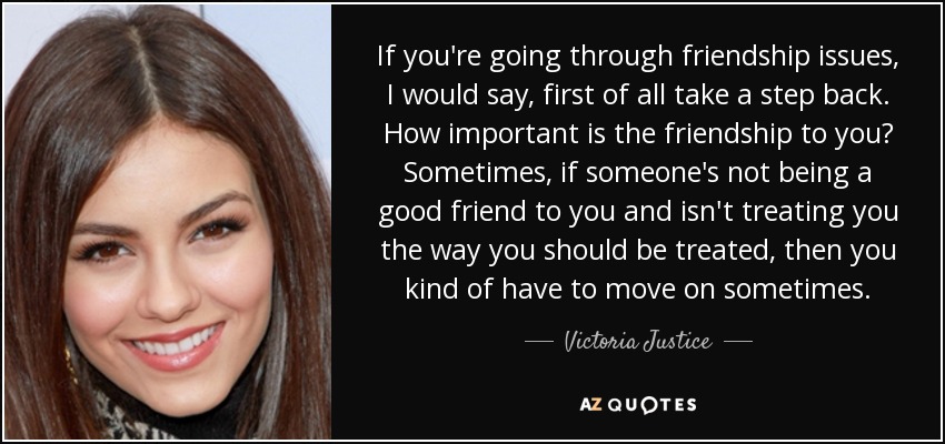 If you're going through friendship issues, I would say, first of all take a step back. How important is the friendship to you? Sometimes, if someone's not being a good friend to you and isn't treating you the way you should be treated, then you kind of have to move on sometimes. - Victoria Justice