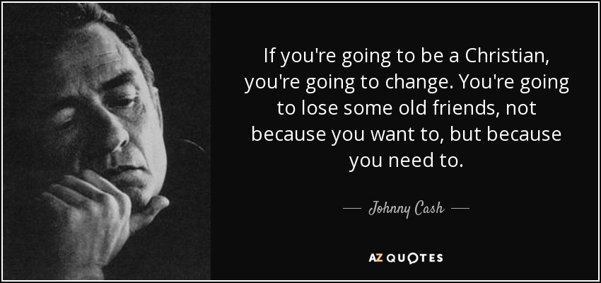 If you're going to be a Christian, you're going to change. You're going to lose some old friends, not because you want to, but because you need to. - Johnny Cash