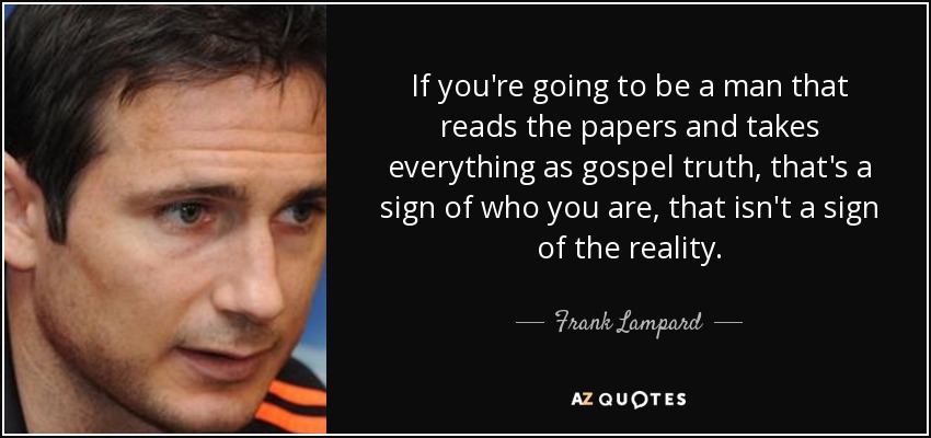 If you're going to be a man that reads the papers and takes everything as gospel truth, that's a sign of who you are, that isn't a sign of the reality. - Frank Lampard