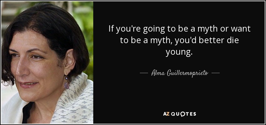 If you're going to be a myth or want to be a myth, you'd better die young. - Alma Guillermoprieto