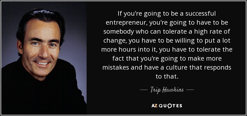 If you're going to be a successful entrepreneur, you're going to have to be somebody who can tolerate a high rate of change, you have to be willing to put a lot more hours into it, you have to tolerate the fact that you're going to make more mistakes and have a culture that responds to that. - Trip Hawkins