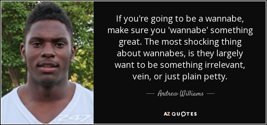 If you're going to be a wannabe, make sure you 'wannabe' something great. The most shocking thing about wannabes, is they largely want to be something irrelevant, vein, or just plain petty. - Andrew Williams