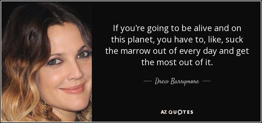 If you're going to be alive and on this planet, you have to, like, suck the marrow out of every day and get the most out of it. - Drew Barrymore