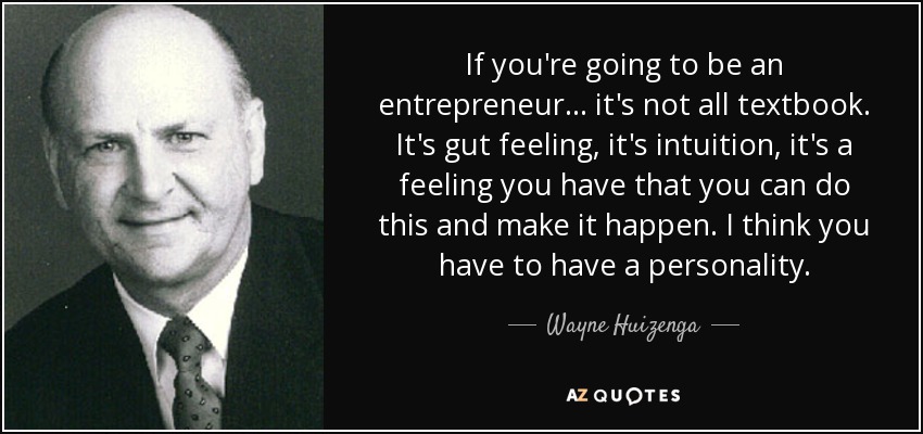 If you're going to be an entrepreneur... it's not all textbook. It's gut feeling, it's intuition, it's a feeling you have that you can do this and make it happen. I think you have to have a personality. - Wayne Huizenga