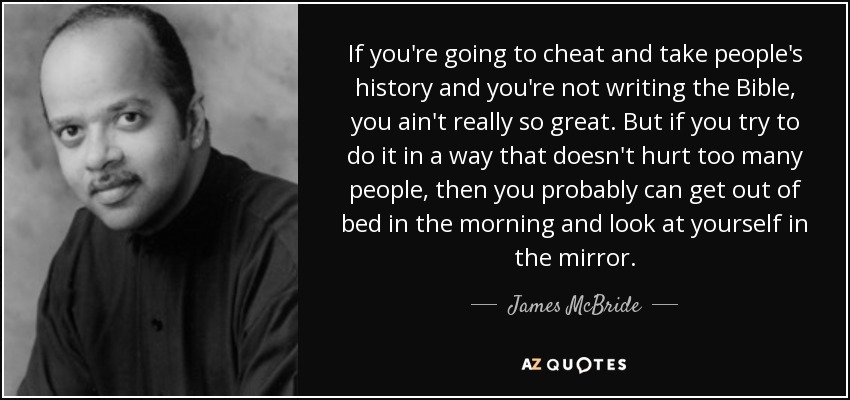 If you're going to cheat and take people's history and you're not writing the Bible, you ain't really so great. But if you try to do it in a way that doesn't hurt too many people, then you probably can get out of bed in the morning and look at yourself in the mirror. - James McBride