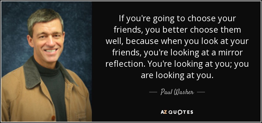 If you're going to choose your friends, you better choose them well, because when you look at your friends, you're looking at a mirror reflection. You're looking at you; you are looking at you. - Paul Washer