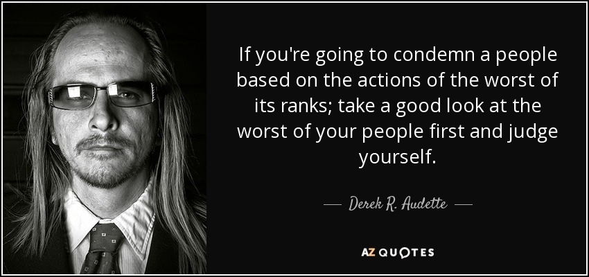 If you're going to condemn a people based on the actions of the worst of its ranks; take a good look at the worst of your people first and judge yourself. - Derek R. Audette