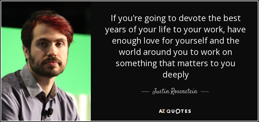 If you're going to devote the best years of your life to your work, have enough love for yourself and the world around you to work on something that matters to you deeply - Justin Rosenstein