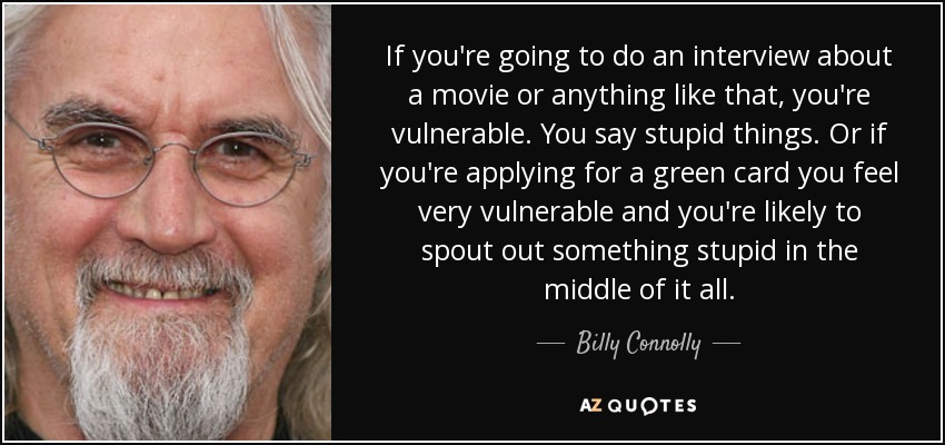 If you're going to do an interview about a movie or anything like that, you're vulnerable. You say stupid things. Or if you're applying for a green card you feel very vulnerable and you're likely to spout out something stupid in the middle of it all. - Billy Connolly