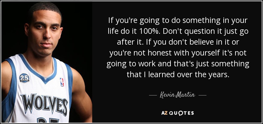 If you're going to do something in your life do it 100%. Don't question it just go after it. If you don't believe in it or you're not honest with yourself it's not going to work and that's just something that I learned over the years. - Kevin Martin