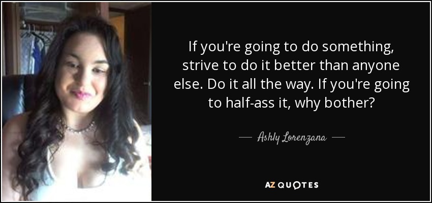 If you're going to do something, strive to do it better than anyone else. Do it all the way. If you're going to half-ass it, why bother? - Ashly Lorenzana
