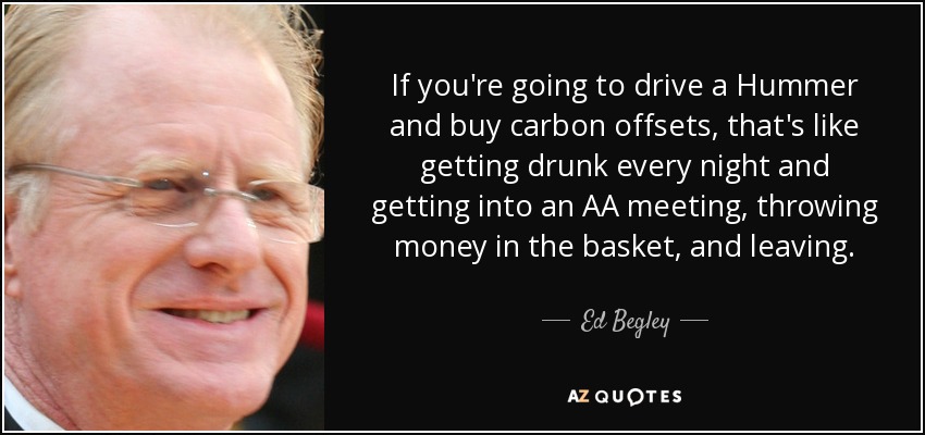 If you're going to drive a Hummer and buy carbon offsets, that's like getting drunk every night and getting into an AA meeting, throwing money in the basket, and leaving. - Ed Begley, Jr.