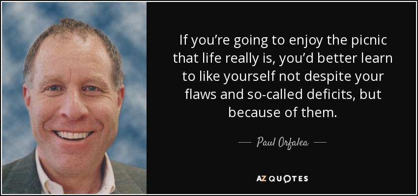 If you’re going to enjoy the picnic that life really is, you’d better learn to like yourself not despite your flaws and so-called deficits, but because of them. - Paul Orfalea