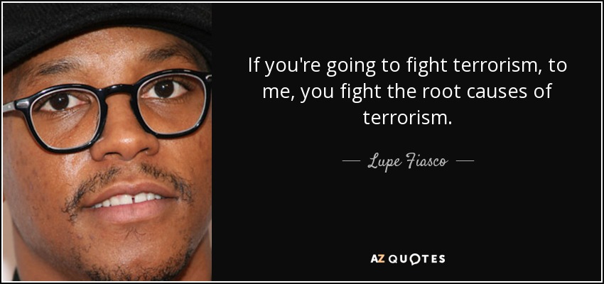 If you're going to fight terrorism, to me, you fight the root causes of terrorism. - Lupe Fiasco