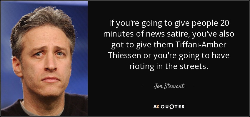 If you're going to give people 20 minutes of news satire, you've also got to give them Tiffani-Amber Thiessen or you're going to have rioting in the streets. - Jon Stewart