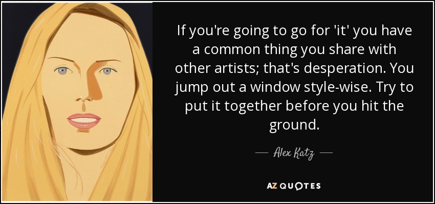 If you're going to go for 'it' you have a common thing you share with other artists; that's desperation. You jump out a window style-wise. Try to put it together before you hit the ground. - Alex Katz