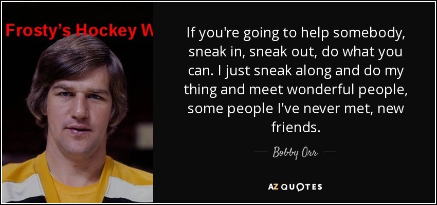 If you're going to help somebody, sneak in, sneak out, do what you can. I just sneak along and do my thing and meet wonderful people, some people I've never met, new friends. - Bobby Orr