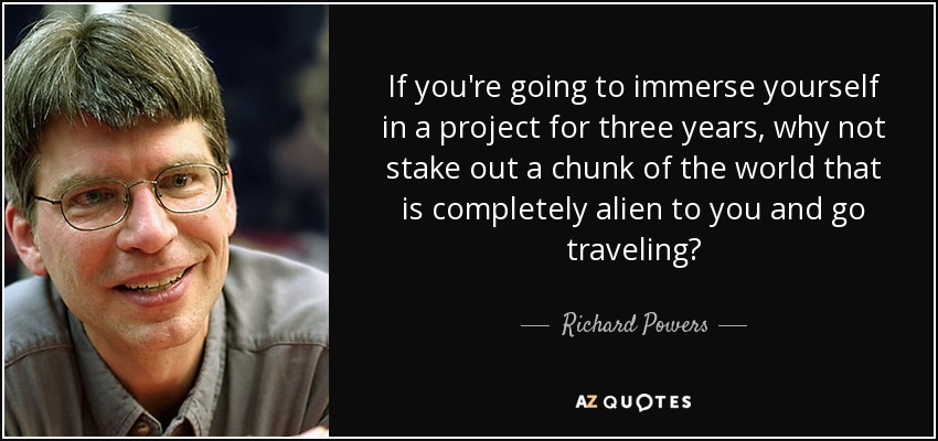 If you're going to immerse yourself in a project for three years, why not stake out a chunk of the world that is completely alien to you and go traveling? - Richard Powers