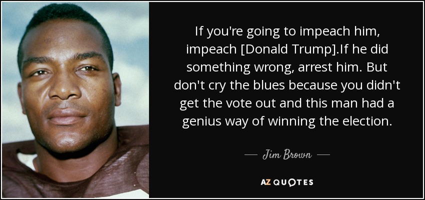 If you're going to impeach him, impeach [Donald Trump].If he did something wrong, arrest him. But don't cry the blues because you didn't get the vote out and this man had a genius way of winning the election. - Jim Brown