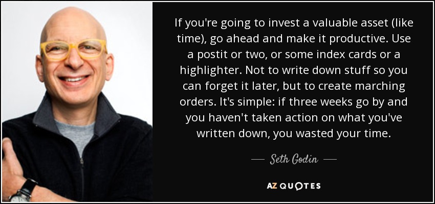 If you're going to invest a valuable asset (like time), go ahead and make it productive. Use a postit or two, or some index cards or a highlighter. Not to write down stuff so you can forget it later, but to create marching orders. It's simple: if three weeks go by and you haven't taken action on what you've written down, you wasted your time. - Seth Godin