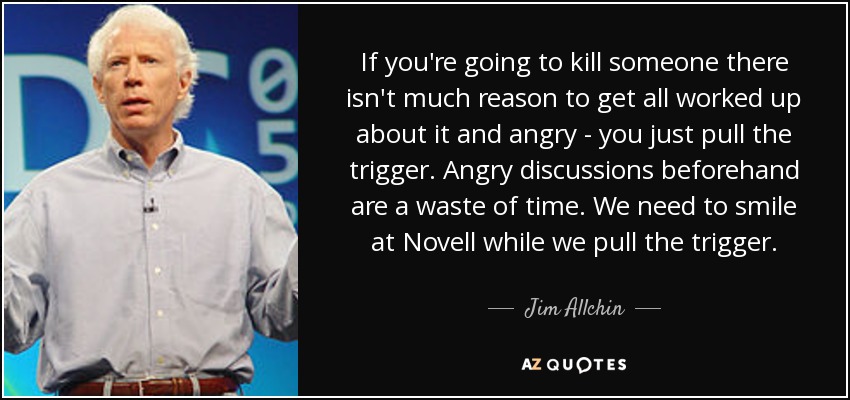 If you're going to kill someone there isn't much reason to get all worked up about it and angry - you just pull the trigger. Angry discussions beforehand are a waste of time. We need to smile at Novell while we pull the trigger. - Jim Allchin