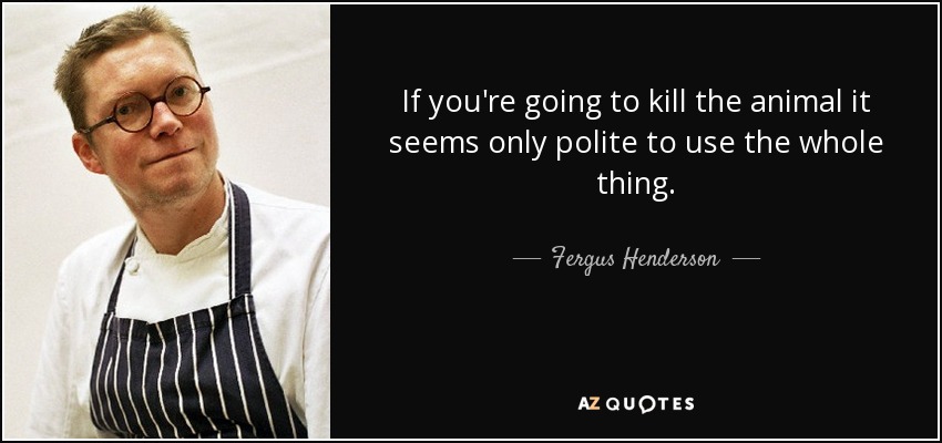 If you're going to kill the animal it seems only polite to use the whole thing. - Fergus Henderson