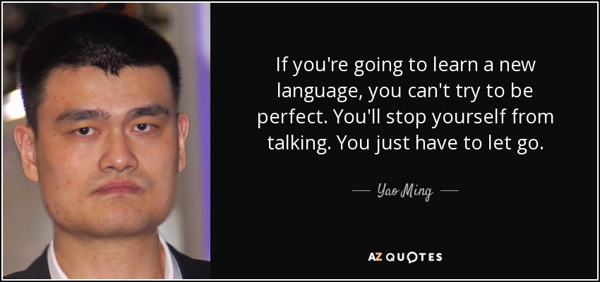 If you're going to learn a new language, you can't try to be perfect. You'll stop yourself from talking. You just have to let go. - Yao Ming