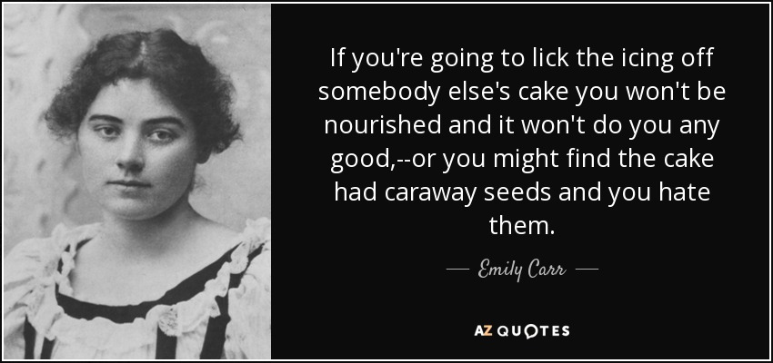 If you're going to lick the icing off somebody else's cake you won't be nourished and it won't do you any good,--or you might find the cake had caraway seeds and you hate them. - Emily Carr
