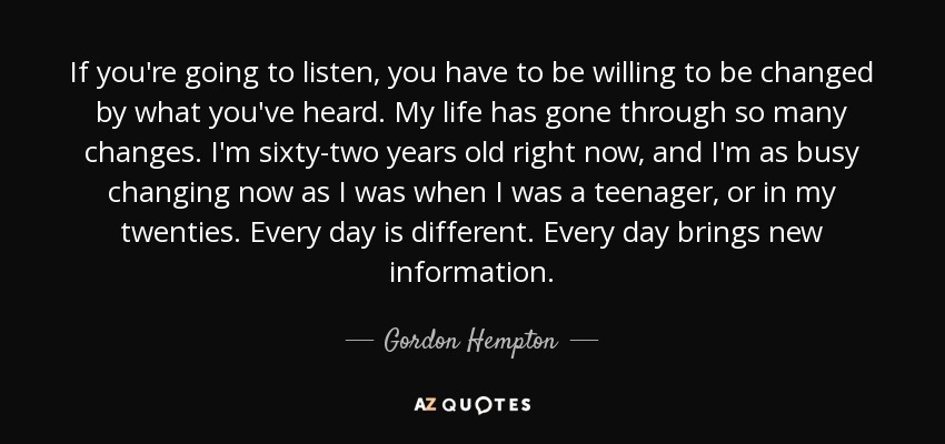 If you're going to listen, you have to be willing to be changed by what you've heard. My life has gone through so many changes. I'm sixty-two years old right now, and I'm as busy changing now as I was when I was a teenager, or in my twenties. Every day is different. Every day brings new information. - Gordon Hempton