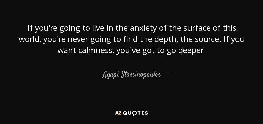 If you're going to live in the anxiety of the surface of this world, you're never going to find the depth, the source. If you want calmness, you've got to go deeper. - Agapi Stassinopoulos