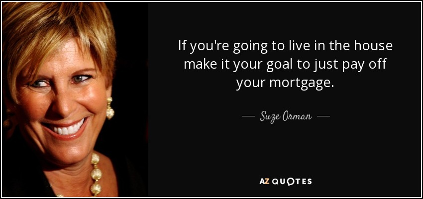 If you're going to live in the house make it your goal to just pay off your mortgage. - Suze Orman