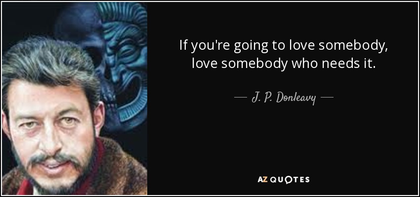 If you're going to love somebody, love somebody who needs it. - J. P. Donleavy