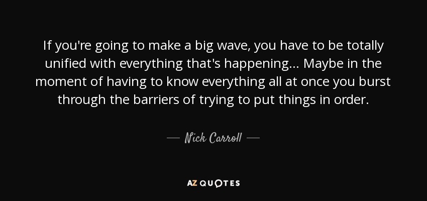 If you're going to make a big wave, you have to be totally unified with everything that's happening... Maybe in the moment of having to know everything all at once you burst through the barriers of trying to put things in order. - Nick Carroll