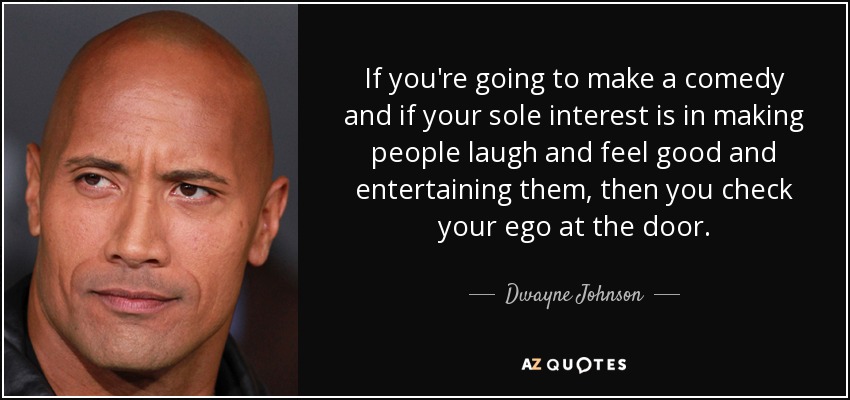 If you're going to make a comedy and if your sole interest is in making people laugh and feel good and entertaining them, then you check your ego at the door. - Dwayne Johnson