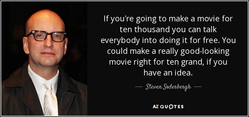 If you're going to make a movie for ten thousand you can talk everybody into doing it for free. You could make a really good-looking movie right for ten grand, if you have an idea. - Steven Soderbergh