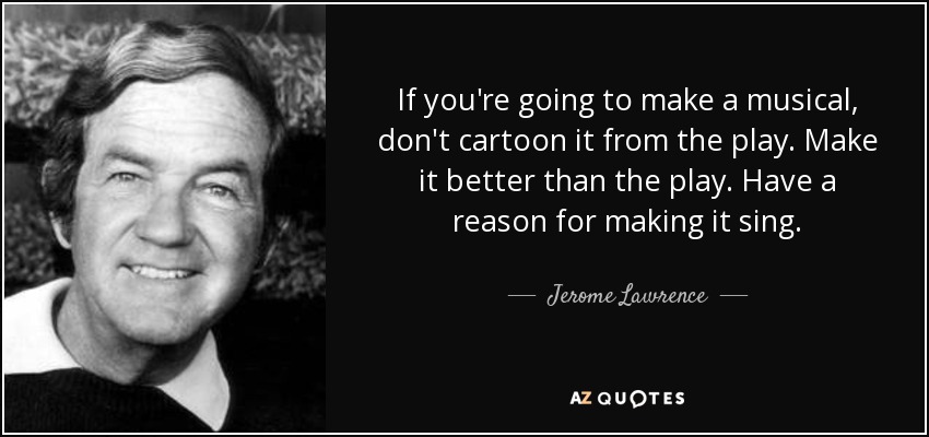 If you're going to make a musical, don't cartoon it from the play. Make it better than the play. Have a reason for making it sing. - Jerome Lawrence