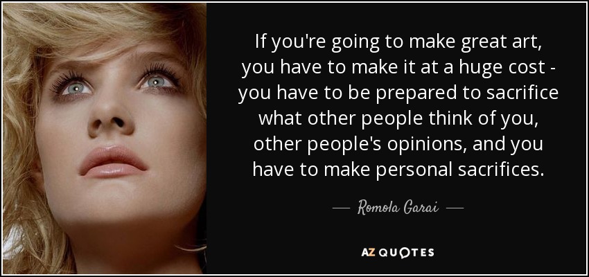 If you're going to make great art, you have to make it at a huge cost - you have to be prepared to sacrifice what other people think of you, other people's opinions, and you have to make personal sacrifices. - Romola Garai