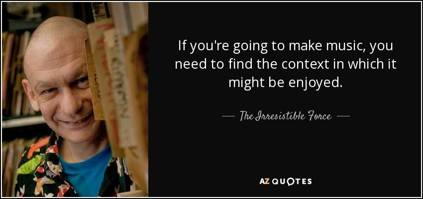 If you're going to make music, you need to find the context in which it might be enjoyed. - The Irresistible Force